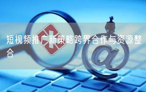 短视频推广新策略跨界合作与资源整合