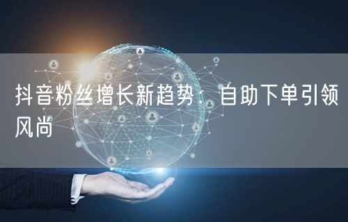 抖音粉丝增长新趋势：自助下单引领风尚